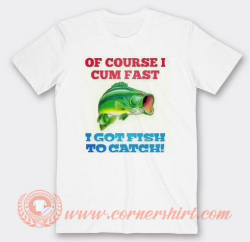 Of Course I Cum Fast I Got Fish To Catch T-shirt On Sale