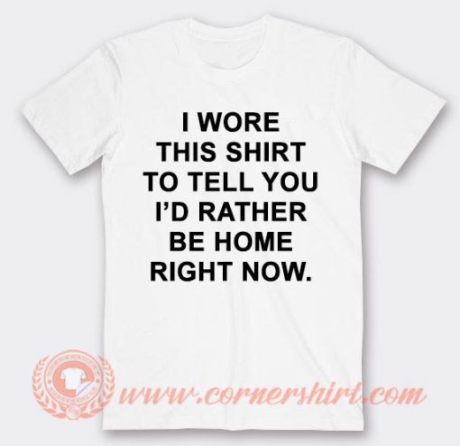 I Wore This Shirt To Tell You I'd Rather be Home Right Now T-Shirt On Sale
